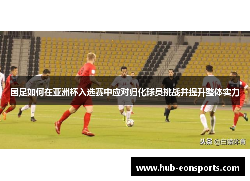 国足如何在亚洲杯入选赛中应对归化球员挑战并提升整体实力