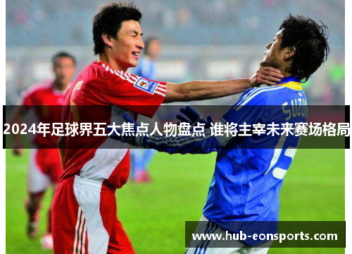 2024年足球界五大焦点人物盘点 谁将主宰未来赛场格局