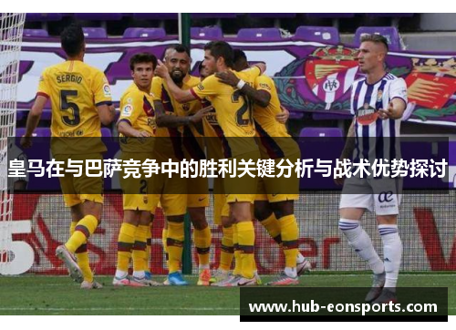 皇马在与巴萨竞争中的胜利关键分析与战术优势探讨