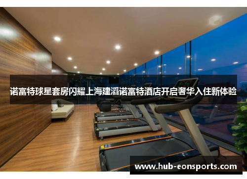 诺富特球星套房闪耀上海建滔诺富特酒店开启奢华入住新体验