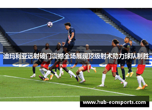 迪玛利亚远射破门震撼全场展现顶级射术助力球队制胜