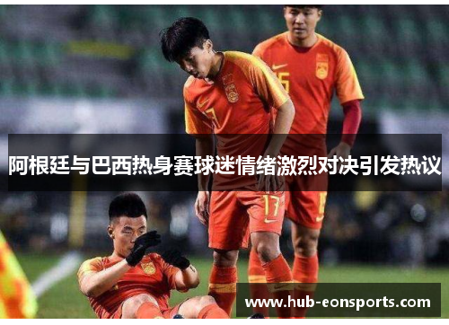 阿根廷与巴西热身赛球迷情绪激烈对决引发热议