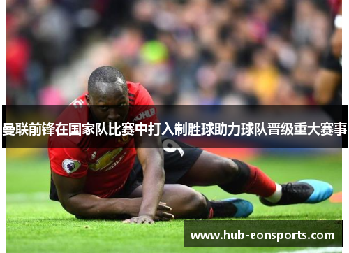 曼联前锋在国家队比赛中打入制胜球助力球队晋级重大赛事