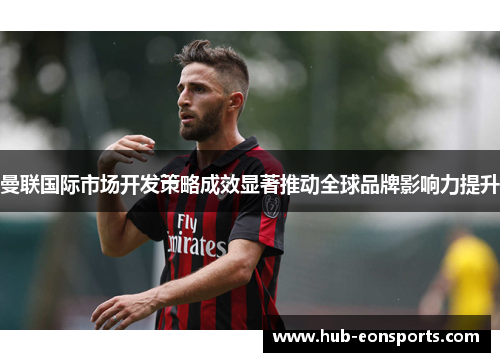 曼联国际市场开发策略成效显著推动全球品牌影响力提升