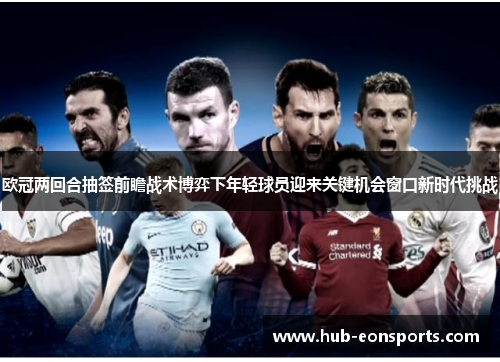 欧冠两回合抽签前瞻战术博弈下年轻球员迎来关键机会窗口新时代挑战